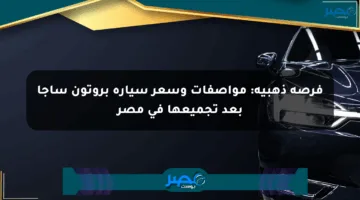 فرصة ذهبية: مواصفات وسعر سيارة بروتون ساجا بعد تجميعها في مصر